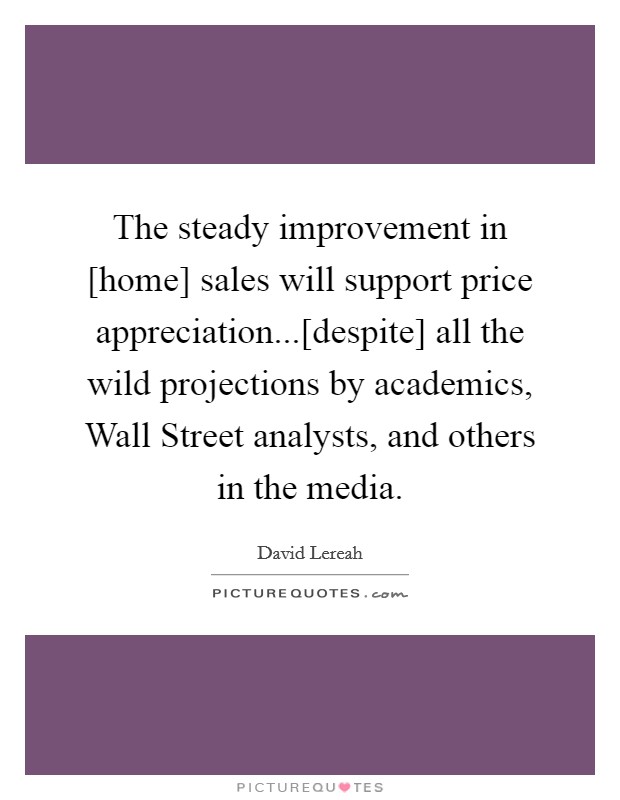 The steady improvement in [home] sales will support price appreciation...[despite] all the wild projections by academics, Wall Street analysts, and others in the media Picture Quote #1