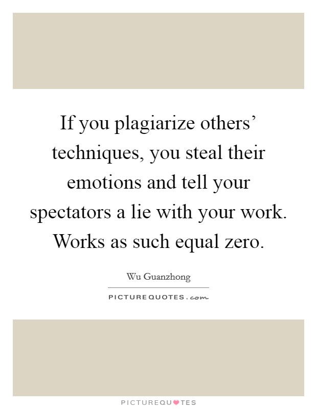 If you plagiarize others' techniques, you steal their emotions and tell your spectators a lie with your work. Works as such equal zero Picture Quote #1
