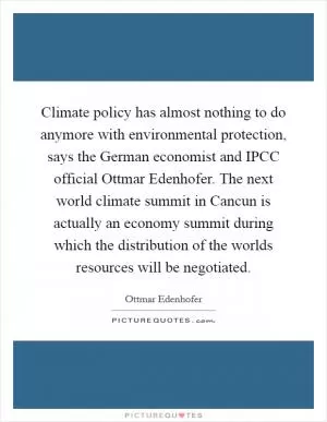 Climate policy has almost nothing to do anymore with environmental protection, says the German economist and IPCC official Ottmar Edenhofer. The next world climate summit in Cancun is actually an economy summit during which the distribution of the worlds resources will be negotiated Picture Quote #1
