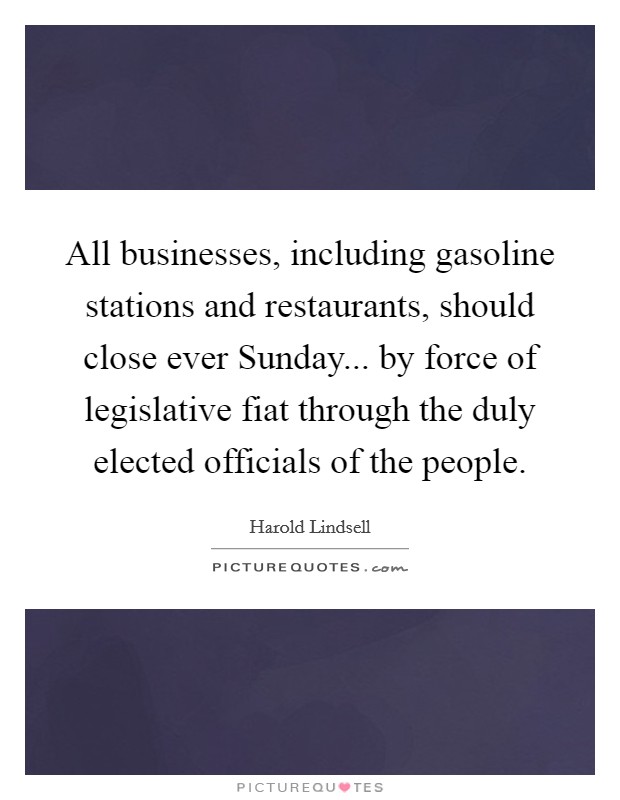 All businesses, including gasoline stations and restaurants, should close ever Sunday... by force of legislative fiat through the duly elected officials of the people Picture Quote #1