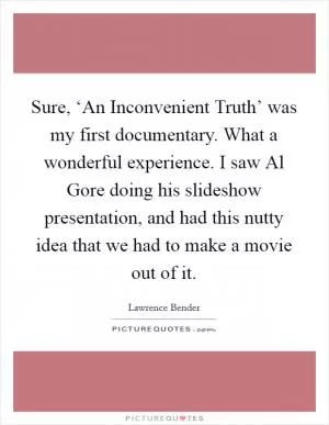 Sure, ‘An Inconvenient Truth’ was my first documentary. What a wonderful experience. I saw Al Gore doing his slideshow presentation, and had this nutty idea that we had to make a movie out of it Picture Quote #1