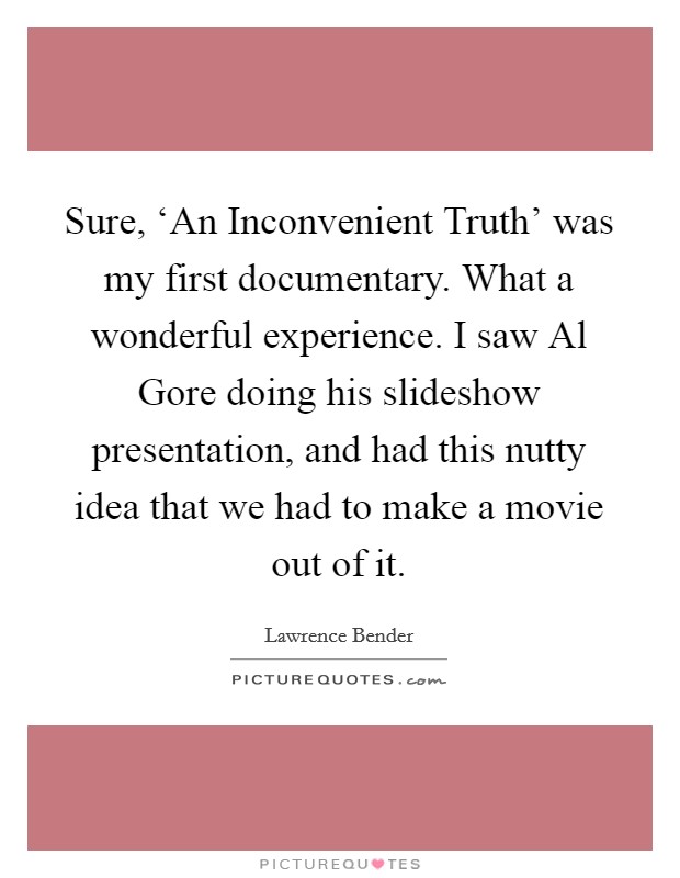 Sure, ‘An Inconvenient Truth' was my first documentary. What a wonderful experience. I saw Al Gore doing his slideshow presentation, and had this nutty idea that we had to make a movie out of it Picture Quote #1