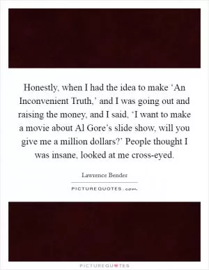 Honestly, when I had the idea to make ‘An Inconvenient Truth,’ and I was going out and raising the money, and I said, ‘I want to make a movie about Al Gore’s slide show, will you give me a million dollars?’ People thought I was insane, looked at me cross-eyed Picture Quote #1