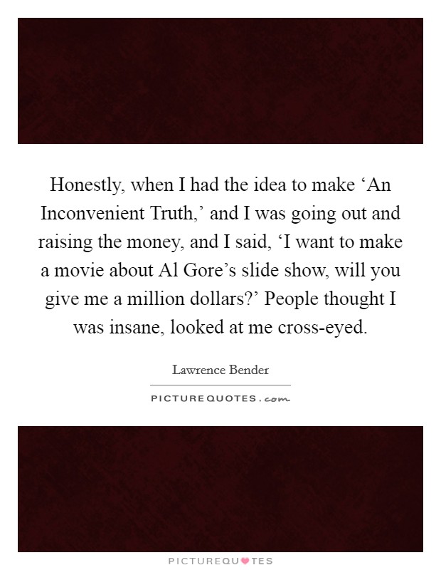 Honestly, when I had the idea to make ‘An Inconvenient Truth,' and I was going out and raising the money, and I said, ‘I want to make a movie about Al Gore's slide show, will you give me a million dollars?' People thought I was insane, looked at me cross-eyed Picture Quote #1