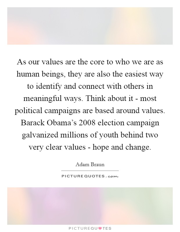 As our values are the core to who we are as human beings, they are also the easiest way to identify and connect with others in meaningful ways. Think about it - most political campaigns are based around values. Barack Obama's 2008 election campaign galvanized millions of youth behind two very clear values - hope and change Picture Quote #1