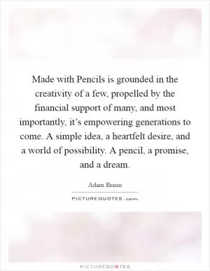 Made with Pencils is grounded in the creativity of a few, propelled by the financial support of many, and most importantly, it’s empowering generations to come. A simple idea, a heartfelt desire, and a world of possibility. A pencil, a promise, and a dream Picture Quote #1