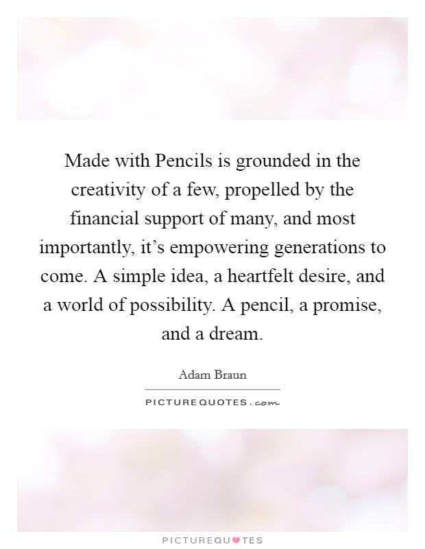 Made with Pencils is grounded in the creativity of a few, propelled by the financial support of many, and most importantly, it's empowering generations to come. A simple idea, a heartfelt desire, and a world of possibility. A pencil, a promise, and a dream Picture Quote #1