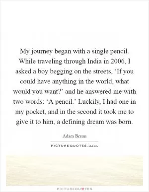 My journey began with a single pencil. While traveling through India in 2006, I asked a boy begging on the streets, ‘If you could have anything in the world, what would you want?’ and he answered me with two words: ‘A pencil.’ Luckily, I had one in my pocket, and in the second it took me to give it to him, a defining dream was born Picture Quote #1