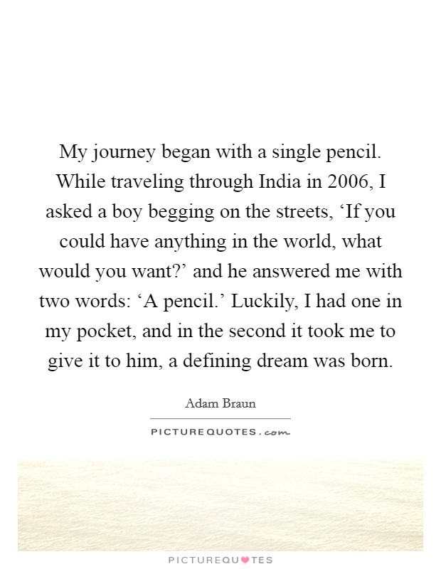 My journey began with a single pencil. While traveling through India in 2006, I asked a boy begging on the streets, ‘If you could have anything in the world, what would you want?' and he answered me with two words: ‘A pencil.' Luckily, I had one in my pocket, and in the second it took me to give it to him, a defining dream was born Picture Quote #1