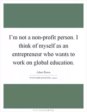 I’m not a non-profit person. I think of myself as an entrepreneur who wants to work on global education Picture Quote #1