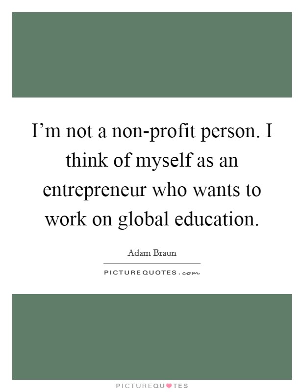 I'm not a non-profit person. I think of myself as an entrepreneur who wants to work on global education Picture Quote #1