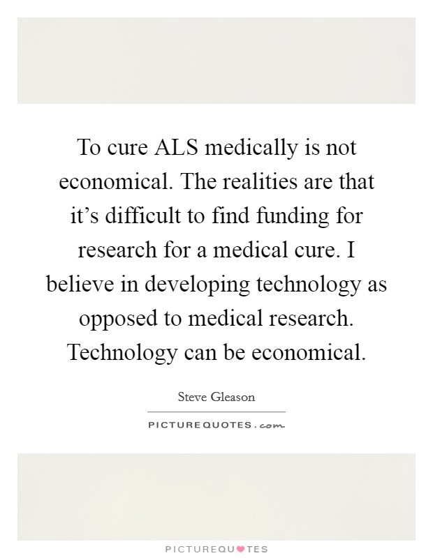 To cure ALS medically is not economical. The realities are that it's difficult to find funding for research for a medical cure. I believe in developing technology as opposed to medical research. Technology can be economical Picture Quote #1