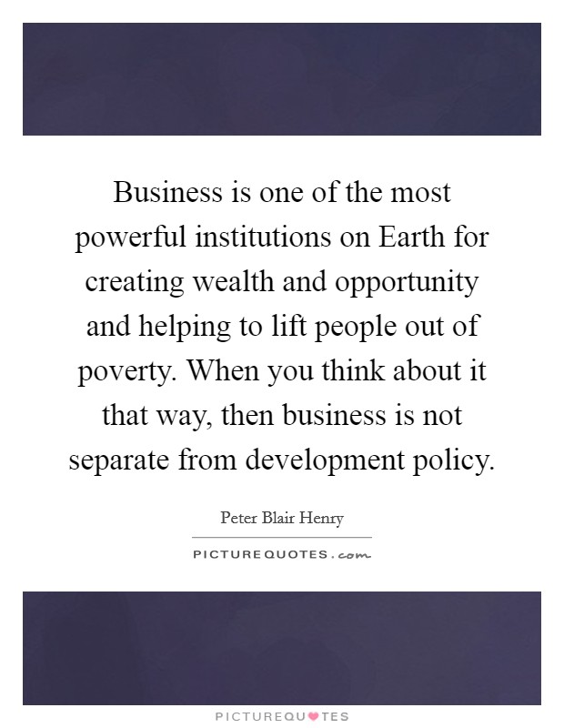 Business is one of the most powerful institutions on Earth for creating wealth and opportunity and helping to lift people out of poverty. When you think about it that way, then business is not separate from development policy Picture Quote #1
