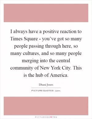 I always have a positive reaction to Times Square - you’ve got so many people passing through here, so many cultures, and so many people merging into the central community of New York City. This is the hub of America Picture Quote #1