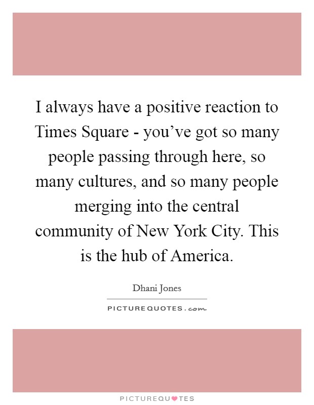 I always have a positive reaction to Times Square - you've got so many people passing through here, so many cultures, and so many people merging into the central community of New York City. This is the hub of America Picture Quote #1