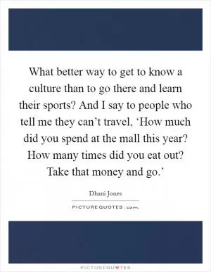 What better way to get to know a culture than to go there and learn their sports? And I say to people who tell me they can’t travel, ‘How much did you spend at the mall this year? How many times did you eat out? Take that money and go.’ Picture Quote #1