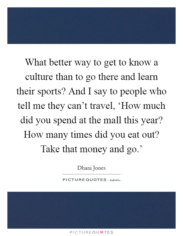 What better way to get to know a culture than to go there and learn their sports? And I say to people who tell me they can't travel, ‘How much did you spend at the mall this year? How many times did you eat out? Take that money and go.' Picture Quote #1