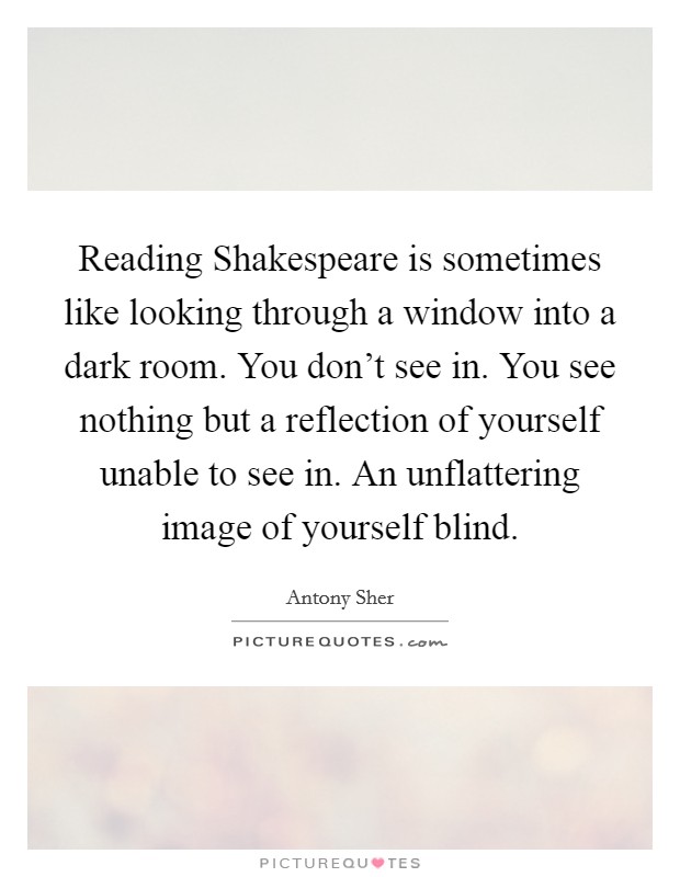 Reading Shakespeare is sometimes like looking through a window into a dark room. You don't see in. You see nothing but a reflection of yourself unable to see in. An unflattering image of yourself blind Picture Quote #1