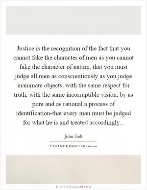 Justice is the recognition of the fact that you cannot fake the character of men as you cannot fake the character of nature, that you must judge all men as conscientiously as you judge inanimate objects, with the same respect for truth, with the same incorruptible vision, by as pure and as rational a process of identification-that every man must be judged for what he is and treated accordingly Picture Quote #1
