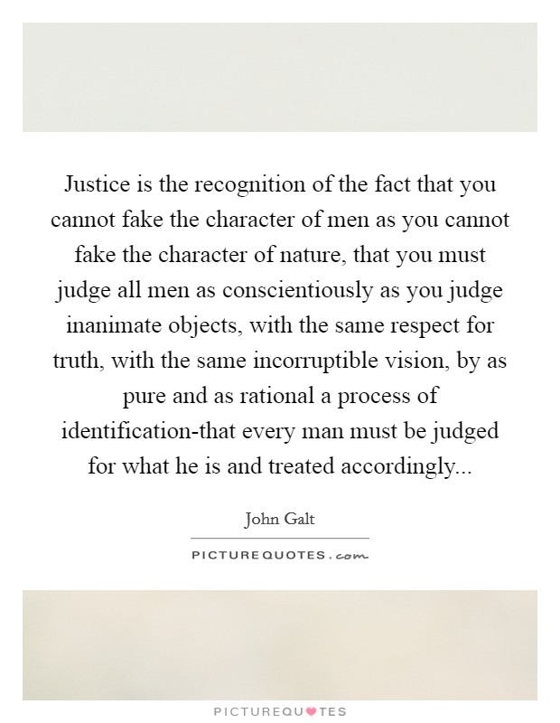 Justice is the recognition of the fact that you cannot fake the character of men as you cannot fake the character of nature, that you must judge all men as conscientiously as you judge inanimate objects, with the same respect for truth, with the same incorruptible vision, by as pure and as rational a process of identification-that every man must be judged for what he is and treated accordingly Picture Quote #1
