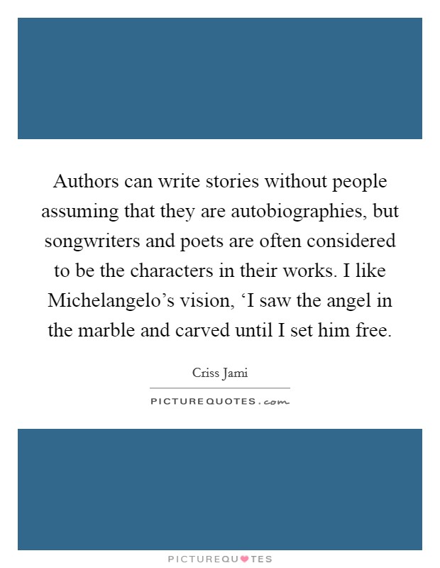 Authors can write stories without people assuming that they are autobiographies, but songwriters and poets are often considered to be the characters in their works. I like Michelangelo's vision, ‘I saw the angel in the marble and carved until I set him free Picture Quote #1