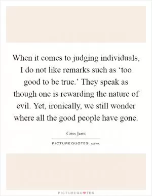 When it comes to judging individuals, I do not like remarks such as ‘too good to be true.’ They speak as though one is rewarding the nature of evil. Yet, ironically, we still wonder where all the good people have gone Picture Quote #1