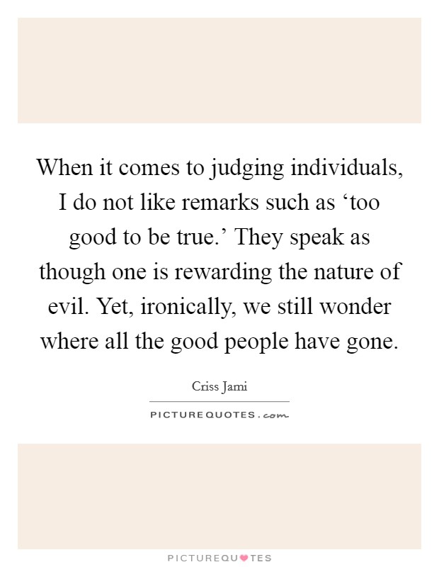 When it comes to judging individuals, I do not like remarks such as ‘too good to be true.' They speak as though one is rewarding the nature of evil. Yet, ironically, we still wonder where all the good people have gone Picture Quote #1