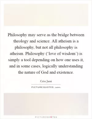 Philosophy may serve as the bridge between theology and science. All atheism is a philosophy, but not all philosophy is atheism. Philosophy (‘love of wisdom’) is simply a tool depending on how one uses it, and in some cases, logically understanding the nature of God and existence Picture Quote #1