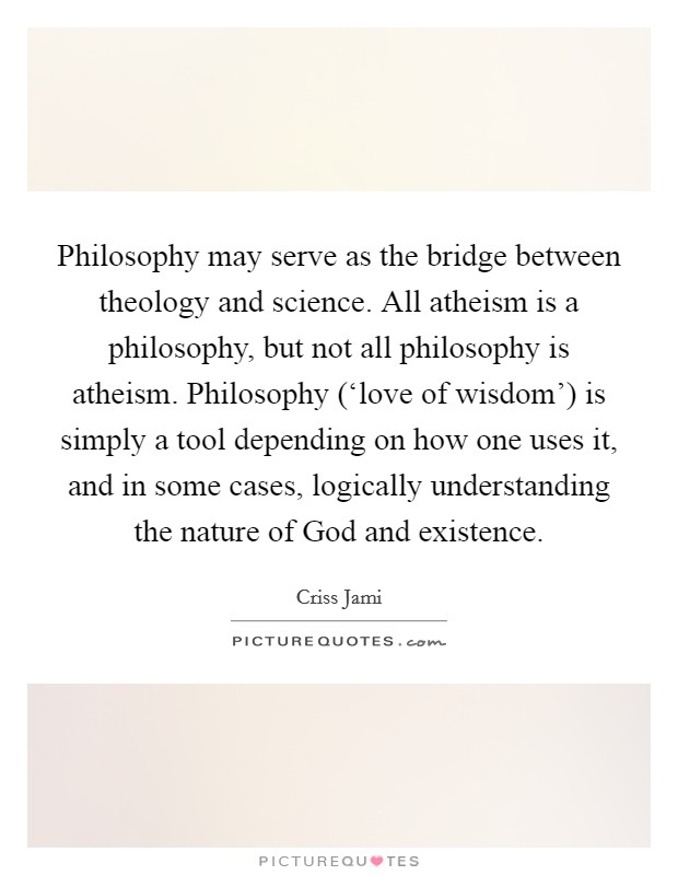Philosophy may serve as the bridge between theology and science. All atheism is a philosophy, but not all philosophy is atheism. Philosophy (‘love of wisdom') is simply a tool depending on how one uses it, and in some cases, logically understanding the nature of God and existence Picture Quote #1