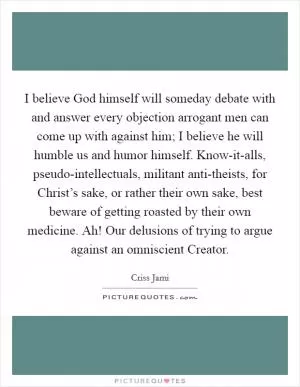 I believe God himself will someday debate with and answer every objection arrogant men can come up with against him; I believe he will humble us and humor himself. Know-it-alls, pseudo-intellectuals, militant anti-theists, for Christ’s sake, or rather their own sake, best beware of getting roasted by their own medicine. Ah! Our delusions of trying to argue against an omniscient Creator Picture Quote #1