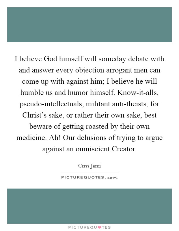 I believe God himself will someday debate with and answer every objection arrogant men can come up with against him; I believe he will humble us and humor himself. Know-it-alls, pseudo-intellectuals, militant anti-theists, for Christ's sake, or rather their own sake, best beware of getting roasted by their own medicine. Ah! Our delusions of trying to argue against an omniscient Creator Picture Quote #1