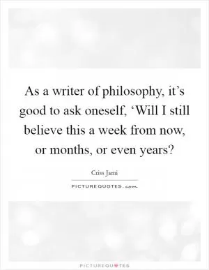 As a writer of philosophy, it’s good to ask oneself, ‘Will I still believe this a week from now, or months, or even years? Picture Quote #1