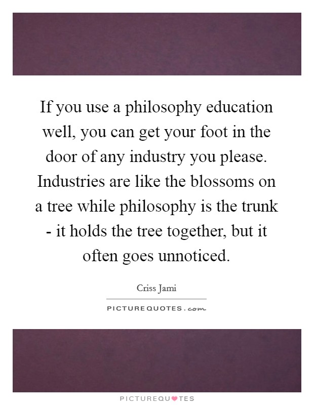 If you use a philosophy education well, you can get your foot in the door of any industry you please. Industries are like the blossoms on a tree while philosophy is the trunk - it holds the tree together, but it often goes unnoticed Picture Quote #1