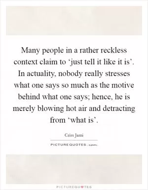 Many people in a rather reckless context claim to ‘just tell it like it is’. In actuality, nobody really stresses what one says so much as the motive behind what one says; hence, he is merely blowing hot air and detracting from ‘what is’ Picture Quote #1