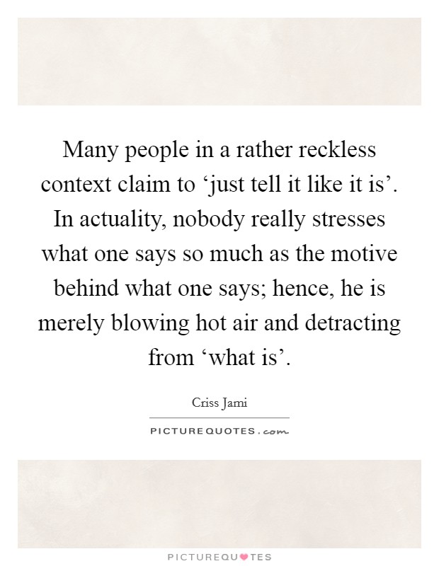 Many people in a rather reckless context claim to ‘just tell it like it is'. In actuality, nobody really stresses what one says so much as the motive behind what one says; hence, he is merely blowing hot air and detracting from ‘what is' Picture Quote #1