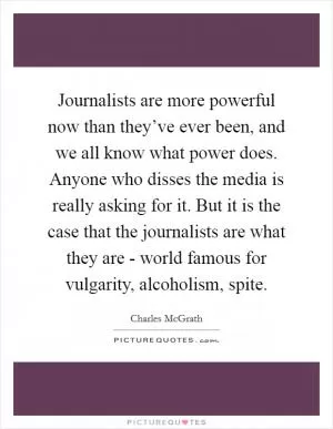 Journalists are more powerful now than they’ve ever been, and we all know what power does. Anyone who disses the media is really asking for it. But it is the case that the journalists are what they are - world famous for vulgarity, alcoholism, spite Picture Quote #1