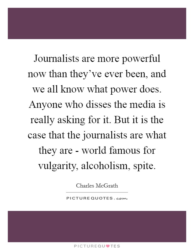 Journalists are more powerful now than they've ever been, and we all know what power does. Anyone who disses the media is really asking for it. But it is the case that the journalists are what they are - world famous for vulgarity, alcoholism, spite Picture Quote #1