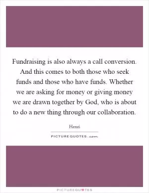 Fundraising is also always a call conversion. And this comes to both those who seek funds and those who have funds. Whether we are asking for money or giving money we are drawn together by God, who is about to do a new thing through our collaboration Picture Quote #1