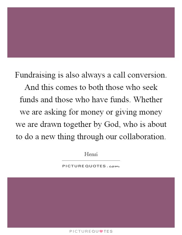 Fundraising is also always a call conversion. And this comes to both those who seek funds and those who have funds. Whether we are asking for money or giving money we are drawn together by God, who is about to do a new thing through our collaboration Picture Quote #1