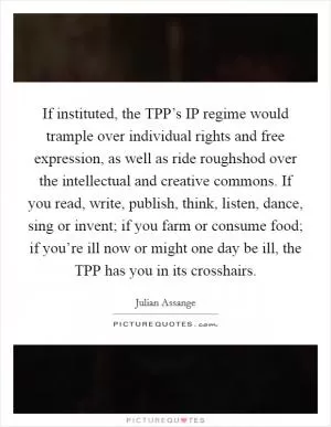If instituted, the TPP’s IP regime would trample over individual rights and free expression, as well as ride roughshod over the intellectual and creative commons. If you read, write, publish, think, listen, dance, sing or invent; if you farm or consume food; if you’re ill now or might one day be ill, the TPP has you in its crosshairs Picture Quote #1