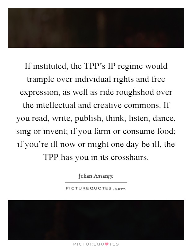 If instituted, the TPP's IP regime would trample over individual rights and free expression, as well as ride roughshod over the intellectual and creative commons. If you read, write, publish, think, listen, dance, sing or invent; if you farm or consume food; if you're ill now or might one day be ill, the TPP has you in its crosshairs Picture Quote #1