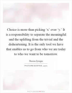Choice is more than picking ‘x’ over ‘y.’ It is a responsibility to separate the meaningful and the uplifting from the trivial and the disheartening. It is the only tool we have that enables us to go from who we are today to who we want to be tomorrow Picture Quote #1