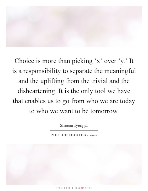 Choice is more than picking ‘x' over ‘y.' It is a responsibility to separate the meaningful and the uplifting from the trivial and the disheartening. It is the only tool we have that enables us to go from who we are today to who we want to be tomorrow Picture Quote #1