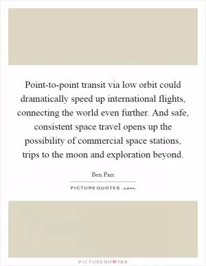 Point-to-point transit via low orbit could dramatically speed up international flights, connecting the world even further. And safe, consistent space travel opens up the possibility of commercial space stations, trips to the moon and exploration beyond Picture Quote #1