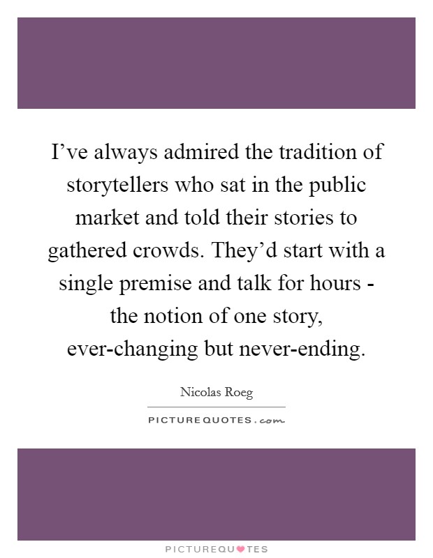 I've always admired the tradition of storytellers who sat in the public market and told their stories to gathered crowds. They'd start with a single premise and talk for hours - the notion of one story, ever-changing but never-ending Picture Quote #1
