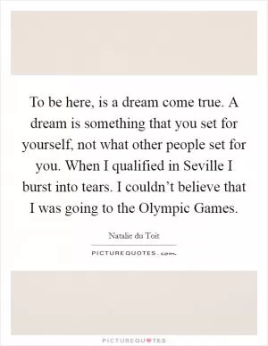 To be here, is a dream come true. A dream is something that you set for yourself, not what other people set for you. When I qualified in Seville I burst into tears. I couldn’t believe that I was going to the Olympic Games Picture Quote #1
