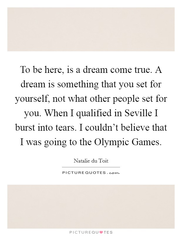 To be here, is a dream come true. A dream is something that you set for yourself, not what other people set for you. When I qualified in Seville I burst into tears. I couldn't believe that I was going to the Olympic Games Picture Quote #1