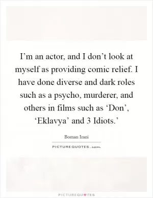I’m an actor, and I don’t look at myself as providing comic relief. I have done diverse and dark roles such as a psycho, murderer, and others in films such as ‘Don’, ‘Eklavya’ and  3 Idiots.’ Picture Quote #1