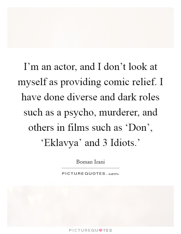 I'm an actor, and I don't look at myself as providing comic relief. I have done diverse and dark roles such as a psycho, murderer, and others in films such as ‘Don', ‘Eklavya' and  3 Idiots.' Picture Quote #1