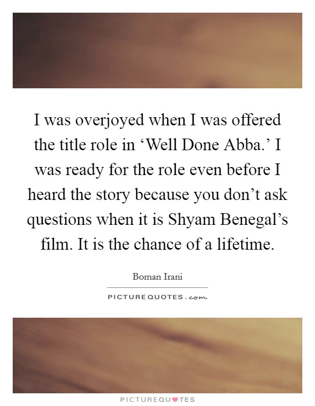 I was overjoyed when I was offered the title role in ‘Well Done Abba.' I was ready for the role even before I heard the story because you don't ask questions when it is Shyam Benegal's film. It is the chance of a lifetime Picture Quote #1
